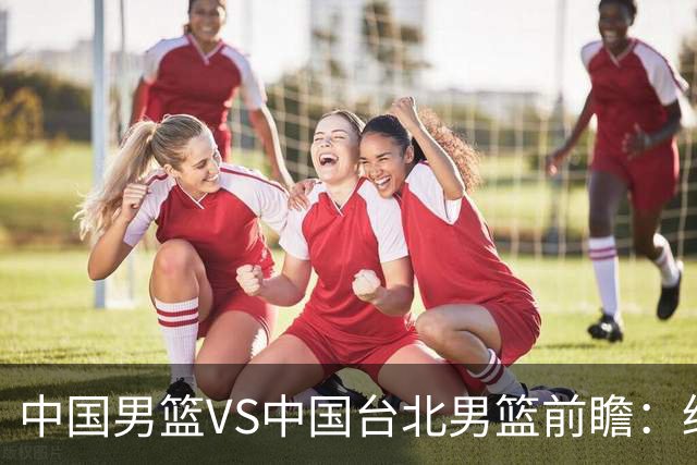 中国男篮VS中国台北男篮前瞻：绝境之战，无路可退，杨瀚森领衔全力争胜