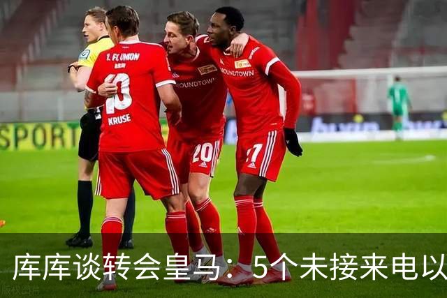 库库谈转会皇马：5个未接来电以为家里出事 经纪人居然让我考虑下