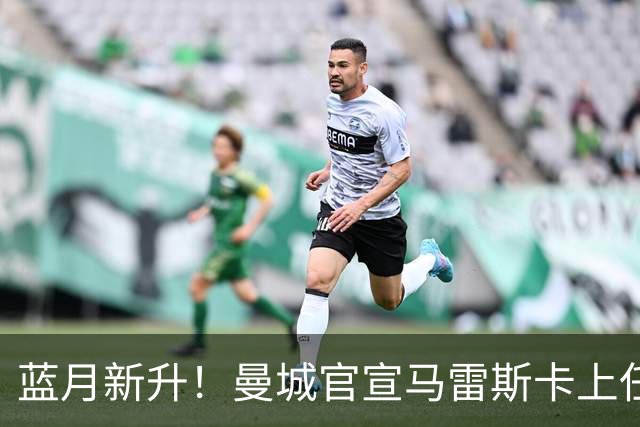 蓝月新升！曼城官宣马雷斯卡上任 第三次加盟签约三年